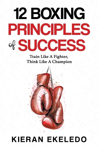 12 Boxing Principles of Success: Train Like A Fighter, Think Like A Champion